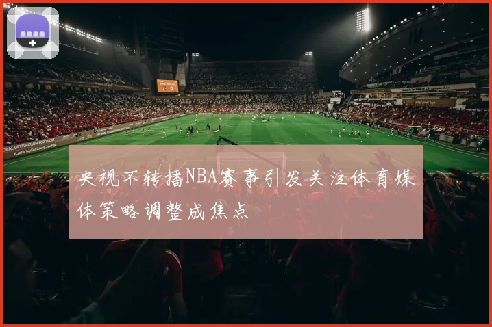 央视不转播NBA赛事引发关注体育媒体策略调整成焦点