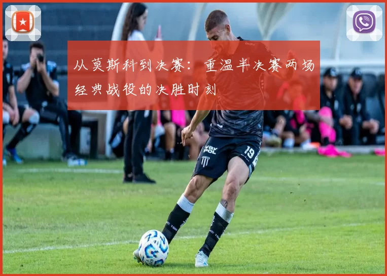 从莫斯科到决赛：重温半决赛两场经典战役的决胜时刻