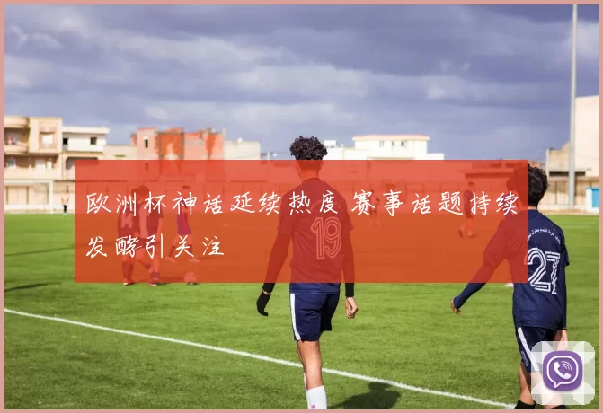 欧洲杯神话延续热度 赛事话题持续发酵引关注