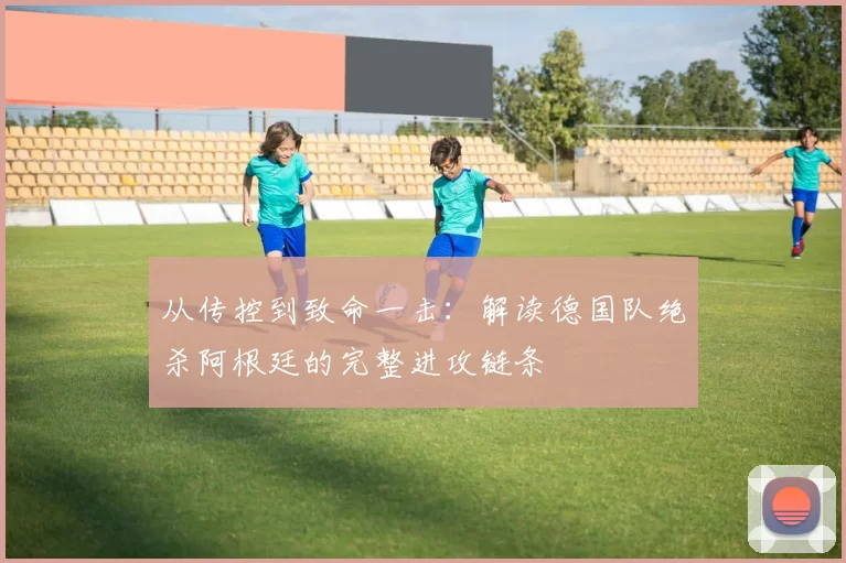 从传控到致命一击:解读德国队绝杀阿根廷的完整进攻链条