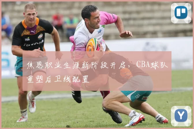 焦恩职业生涯新阶段开启，CBA球队重塑后卫线配置