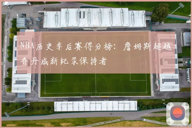 NBA历史季后赛得分榜:詹姆斯超越乔丹成新纪录保持者