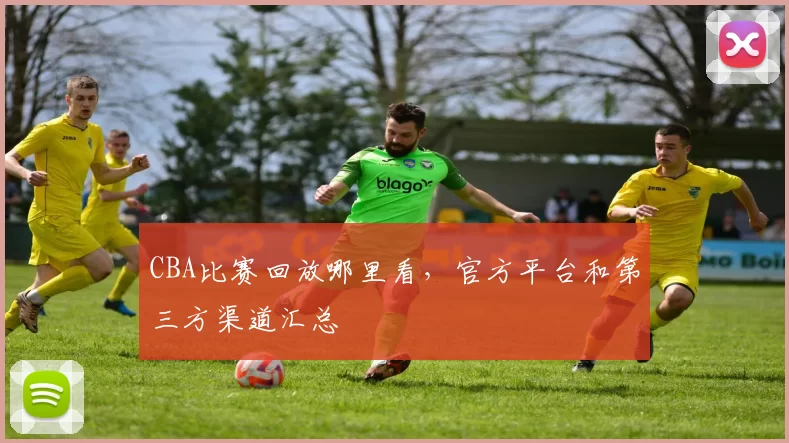 CBA比赛回放哪里看，官方平台和第三方渠道汇总