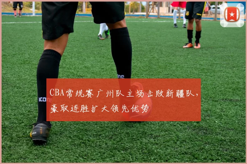 CBA常规赛广州队主场击败新疆队，豪取连胜扩大领先优势
