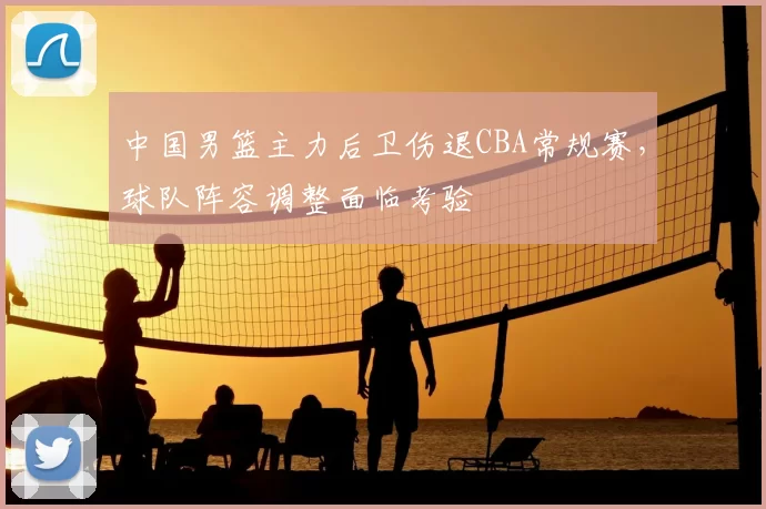 中国男篮主力后卫伤退CBA常规赛,球队阵容调整面临考验