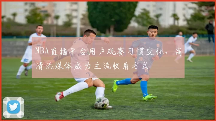 NBA直播平台用户观赛习惯变化，高清流媒体成为主流收看方式