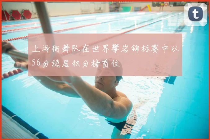 上海街舞队在世界攀岩锦标赛中以56分稳居积分榜首位