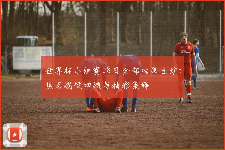 世界杯小组赛18日全部结果出炉:焦点战役回顾与精彩集锦