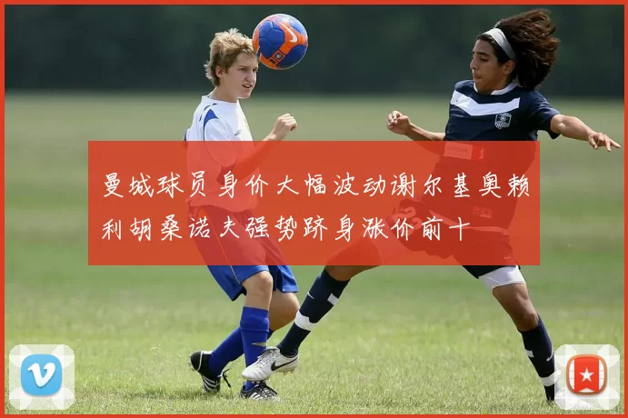 曼城球员身价大幅波动谢尔基奥赖利胡桑诺夫强势跻身涨价前十