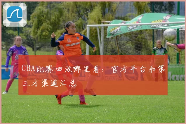 CBA比赛回放哪里看，官方平台和第三方渠道汇总