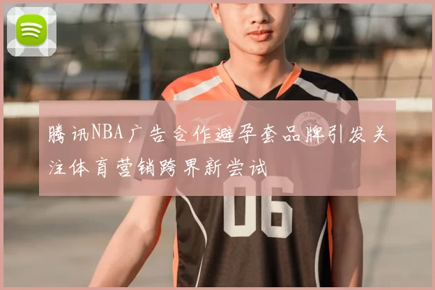 腾讯NBA广告合作避孕套品牌引发关注体育营销跨界新尝试