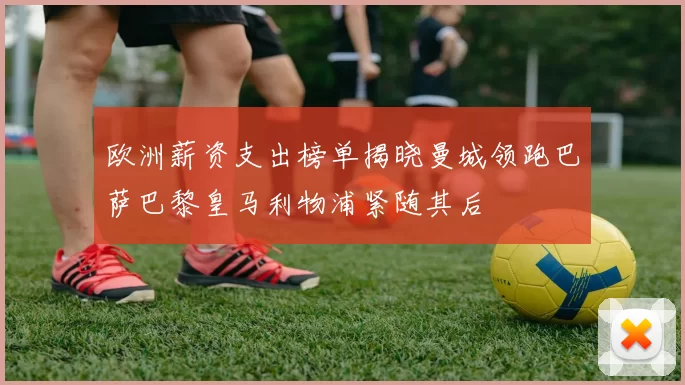 欧洲薪资支出榜单揭晓曼城领跑巴萨巴黎皇马利物浦紧随其后