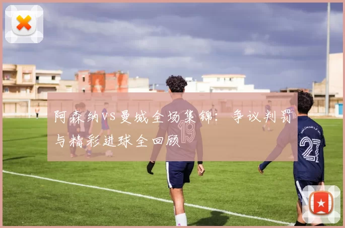 阿森纳vs曼城全场集锦:争议判罚与精彩进球全回顾