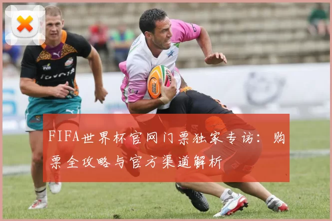 FIFA世界杯官网门票独家专访：购票全攻略与官方渠道解析