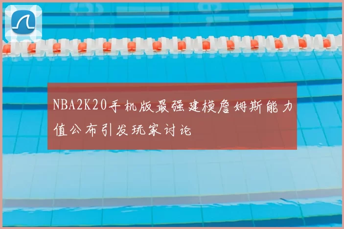NBA2K20手机版最强建模詹姆斯能力值公布引发玩家讨论