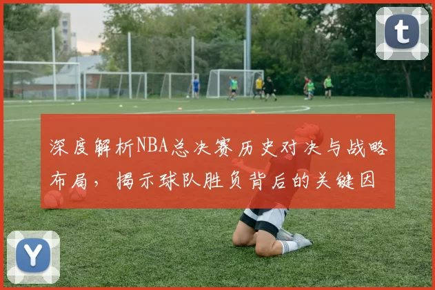 深度解析NBA总决赛历史对决与战略布局，揭示球队胜负背后的关键因素