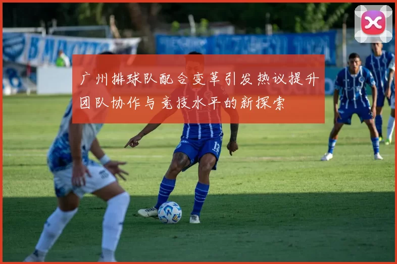 广州排球队配合变革引发热议提升团队协作与竞技水平的新探索
