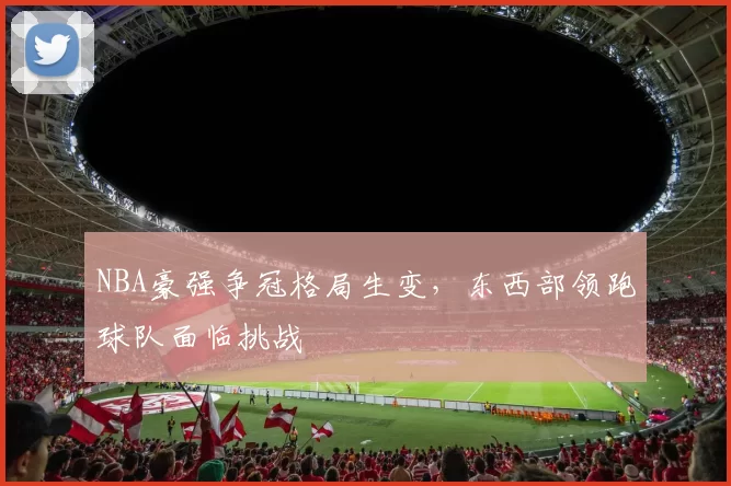 NBA豪强争冠格局生变，东西部领跑球队面临挑战