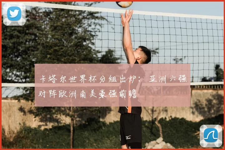 卡塔尔世界杯分组出炉：亚洲六强对阵欧洲南美豪强前瞻