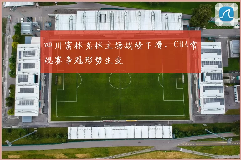 四川富林克林主场战绩下滑，CBA常规赛争冠形势生变