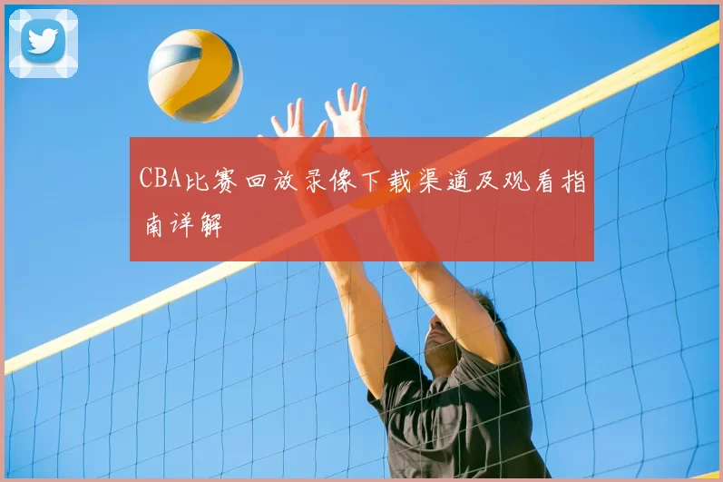 CBA比赛回放录像下载渠道及观看指南详解