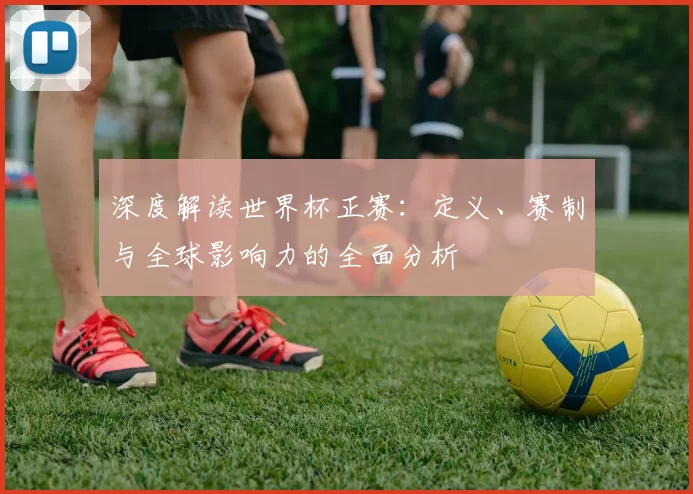 深度解读世界杯正赛：定义、赛制与全球影响力的全面分析