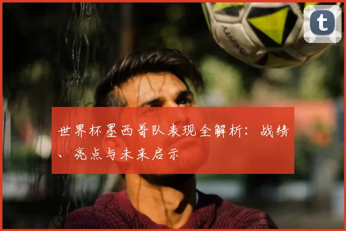 世界杯墨西哥队表现全解析:战绩、亮点与未来启示