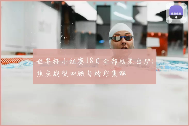 世界杯小组赛18日全部结果出炉：焦点战役回顾与精彩集锦