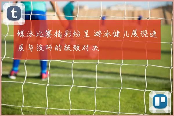 蝶泳比赛精彩纷呈 游泳健儿展现速度与技巧的极致对决