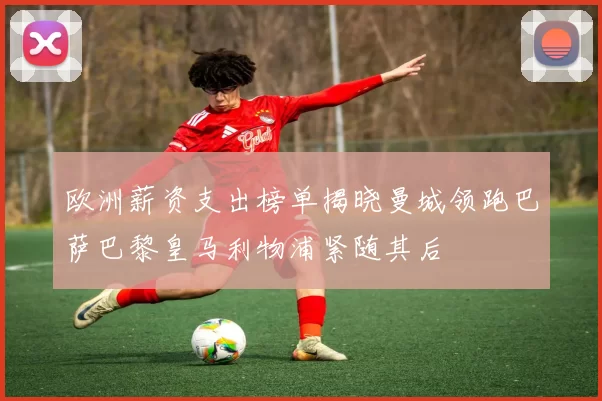 欧洲薪资支出榜单揭晓曼城领跑巴萨巴黎皇马利物浦紧随其后