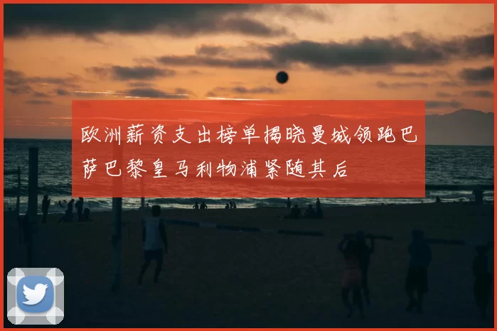 欧洲薪资支出榜单揭晓曼城领跑巴萨巴黎皇马利物浦紧随其后