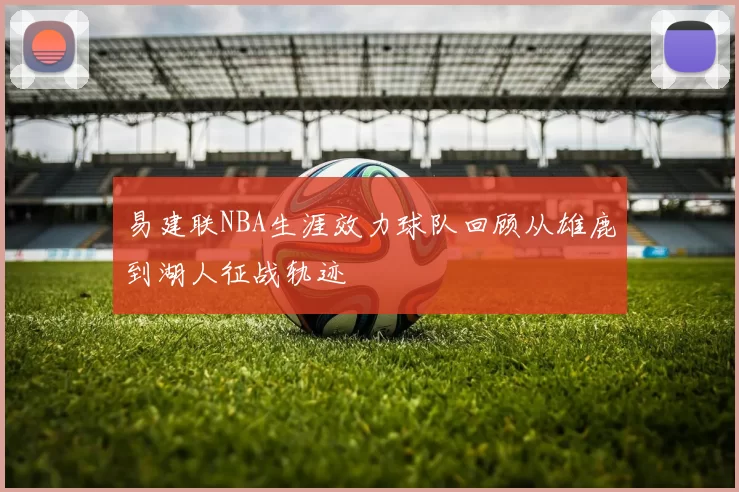 易建联NBA生涯效力球队回顾从雄鹿到湖人征战轨迹