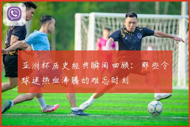 亚洲杯历史经典瞬间回顾：那些令球迷热血沸腾的难忘时刻