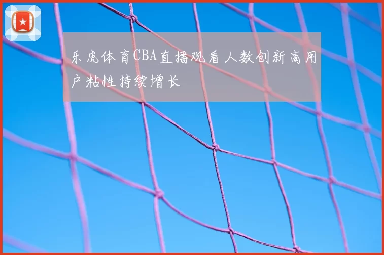 乐虎体育CBA直播观看人数创新高用户粘性持续增长