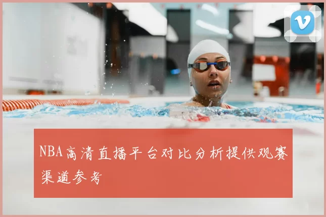 NBA高清直播平台对比分析提供观赛渠道参考