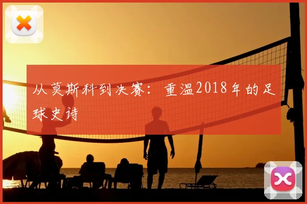 从莫斯科到决赛:重温2018年的足球史诗