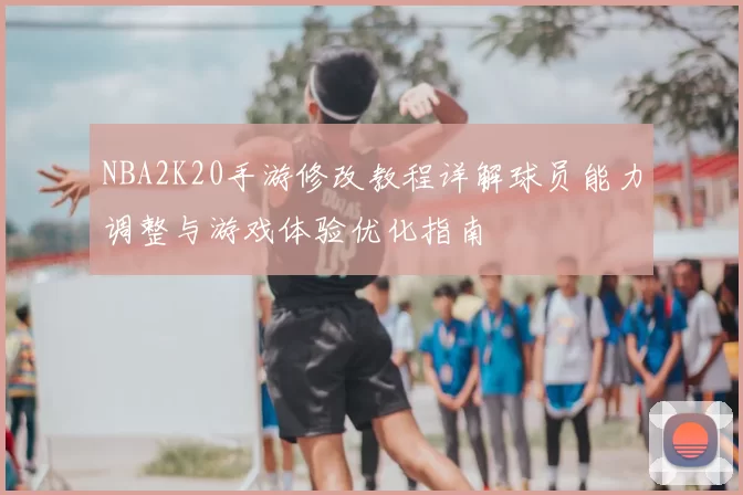 NBA2K20手游修改教程详解球员能力调整与游戏体验优化指南