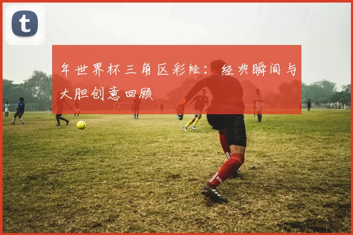 年世界杯三角区彩绘：经典瞬间与大胆创意回顾