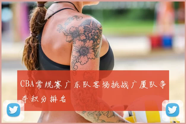 CBA常规赛广东队客场挑战广厦队争夺积分排名