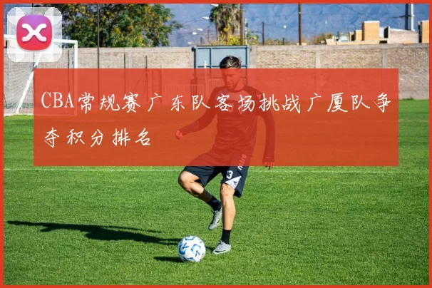 CBA常规赛广东队客场挑战广厦队争夺积分排名