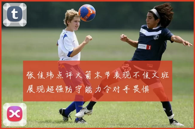 张佳玮点评火箭末节表现不佳文班展现超强防守能力令对手畏惧