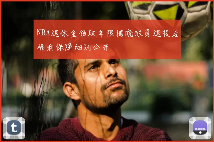 NBA退休金领取年限揭晓球员退役后福利保障细则公开