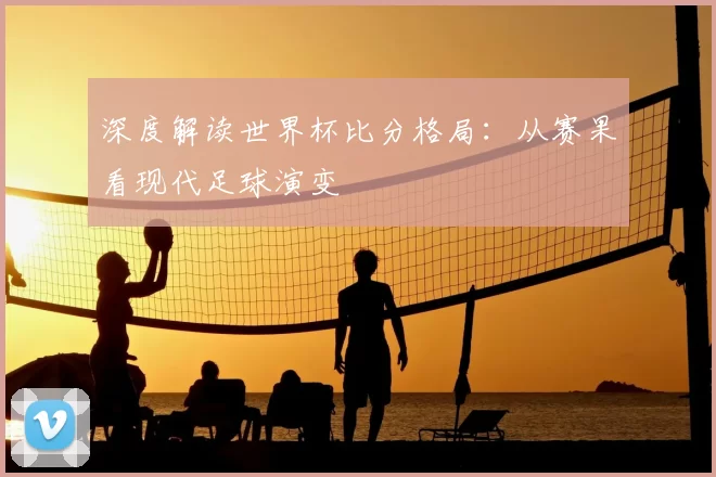 深度解读世界杯比分格局:从赛果看现代足球演变