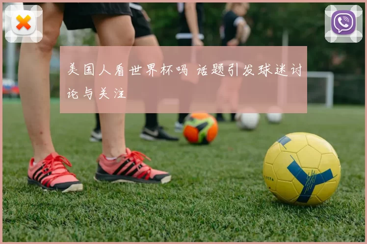美国人看世界杯吗 话题引发球迷讨论与关注