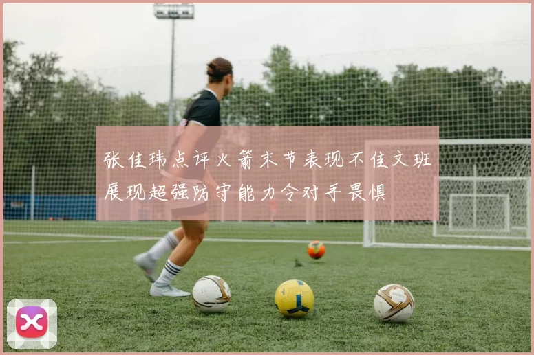 张佳玮点评火箭末节表现不佳文班展现超强防守能力令对手畏惧