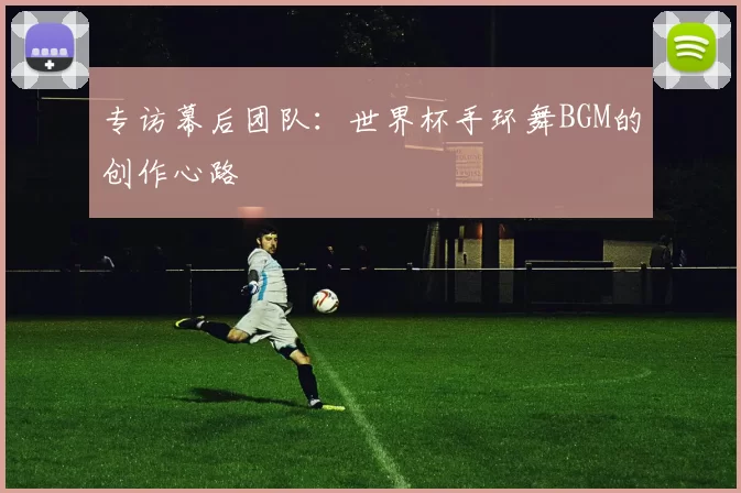 专访幕后团队:世界杯手环舞BGM的创作心路