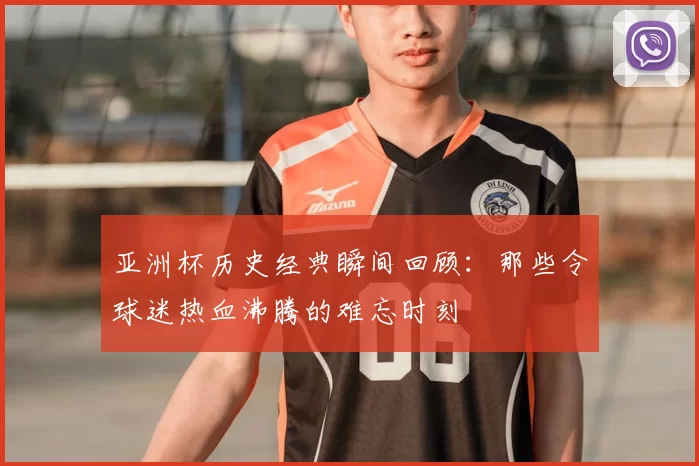 亚洲杯历史经典瞬间回顾：那些令球迷热血沸腾的难忘时刻