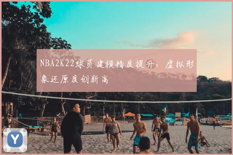 NBA2K22球员建模精度提升，虚拟形象还原度创新高