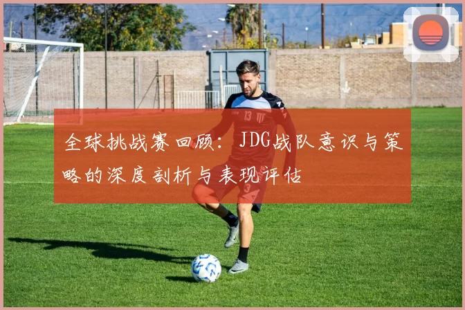 全球挑战赛回顾:JDG战队意识与策略的深度剖析与表现评估