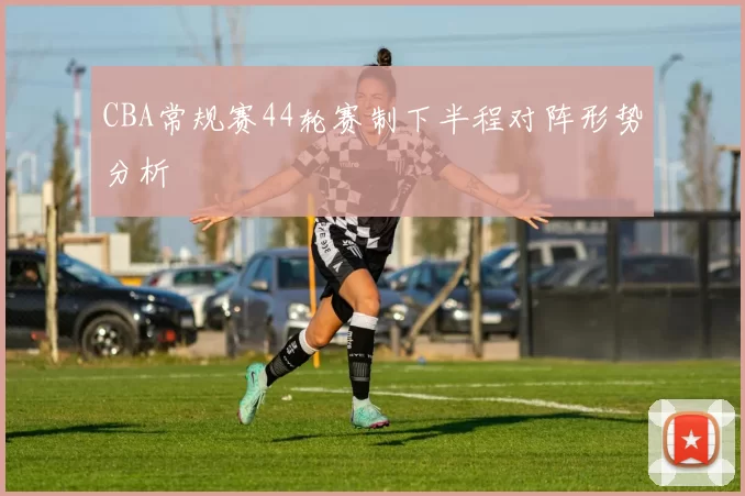 CBA常规赛44轮赛制下半程对阵形势分析